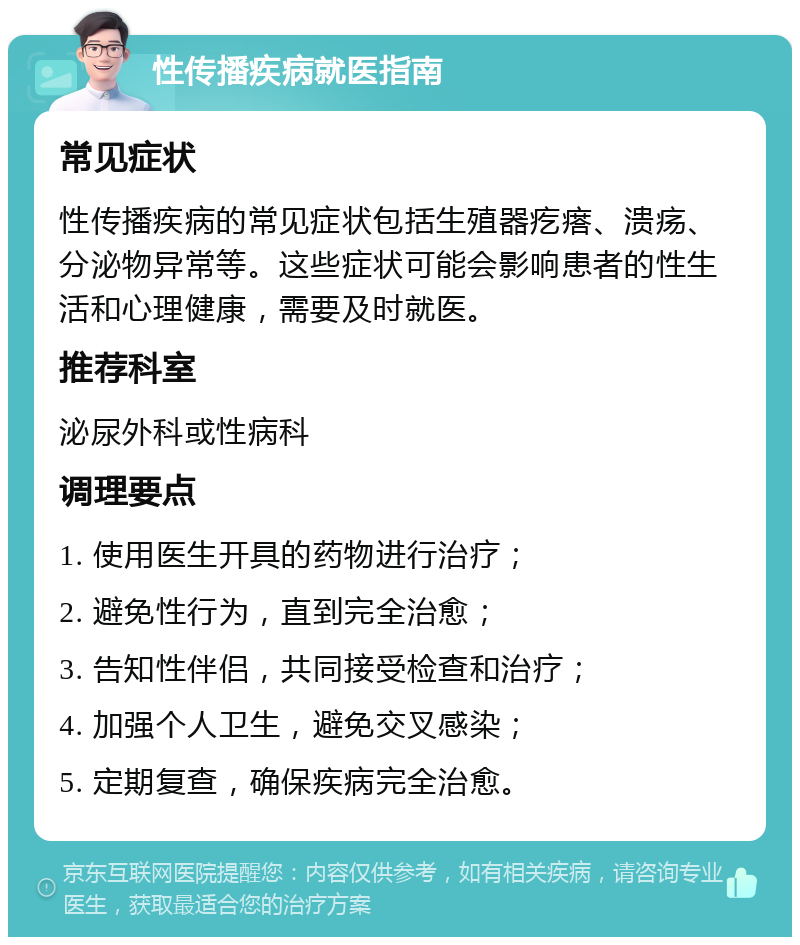 性传播疾病就医指南 常见症状 性传播疾病的常见症状包括生殖器疙瘩、溃疡、分泌物异常等。这些症状可能会影响患者的性生活和心理健康，需要及时就医。 推荐科室 泌尿外科或性病科 调理要点 1. 使用医生开具的药物进行治疗； 2. 避免性行为，直到完全治愈； 3. 告知性伴侣，共同接受检查和治疗； 4. 加强个人卫生，避免交叉感染； 5. 定期复查，确保疾病完全治愈。