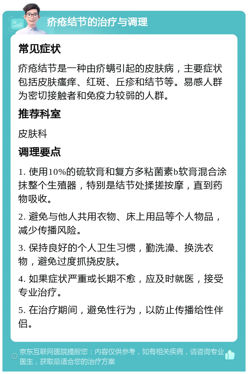 疥疮结节的治疗与调理 常见症状 疥疮结节是一种由疥螨引起的皮肤病，主要症状包括皮肤瘙痒、红斑、丘疹和结节等。易感人群为密切接触者和免疫力较弱的人群。 推荐科室 皮肤科 调理要点 1. 使用10%的硫软膏和复方多粘菌素b软膏混合涂抹整个生殖器，特别是结节处揉搓按摩，直到药物吸收。 2. 避免与他人共用衣物、床上用品等个人物品，减少传播风险。 3. 保持良好的个人卫生习惯，勤洗澡、换洗衣物，避免过度抓挠皮肤。 4. 如果症状严重或长期不愈，应及时就医，接受专业治疗。 5. 在治疗期间，避免性行为，以防止传播给性伴侣。