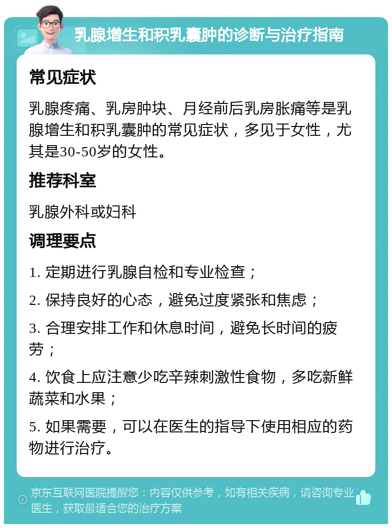 乳腺增生和积乳囊肿的诊断与治疗指南 常见症状 乳腺疼痛、乳房肿块、月经前后乳房胀痛等是乳腺增生和积乳囊肿的常见症状，多见于女性，尤其是30-50岁的女性。 推荐科室 乳腺外科或妇科 调理要点 1. 定期进行乳腺自检和专业检查； 2. 保持良好的心态，避免过度紧张和焦虑； 3. 合理安排工作和休息时间，避免长时间的疲劳； 4. 饮食上应注意少吃辛辣刺激性食物，多吃新鲜蔬菜和水果； 5. 如果需要，可以在医生的指导下使用相应的药物进行治疗。