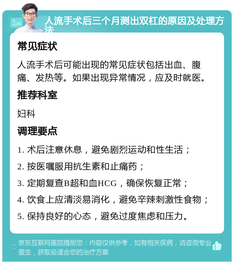 人流手术后三个月测出双杠的原因及处理方法 常见症状 人流手术后可能出现的常见症状包括出血、腹痛、发热等。如果出现异常情况，应及时就医。 推荐科室 妇科 调理要点 1. 术后注意休息，避免剧烈运动和性生活； 2. 按医嘱服用抗生素和止痛药； 3. 定期复查B超和血HCG，确保恢复正常； 4. 饮食上应清淡易消化，避免辛辣刺激性食物； 5. 保持良好的心态，避免过度焦虑和压力。