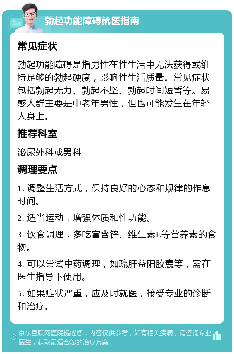 勃起功能障碍就医指南 常见症状 勃起功能障碍是指男性在性生活中无法获得或维持足够的勃起硬度，影响性生活质量。常见症状包括勃起无力、勃起不坚、勃起时间短暂等。易感人群主要是中老年男性，但也可能发生在年轻人身上。 推荐科室 泌尿外科或男科 调理要点 1. 调整生活方式，保持良好的心态和规律的作息时间。 2. 适当运动，增强体质和性功能。 3. 饮食调理，多吃富含锌、维生素E等营养素的食物。 4. 可以尝试中药调理，如疏肝益阳胶囊等，需在医生指导下使用。 5. 如果症状严重，应及时就医，接受专业的诊断和治疗。