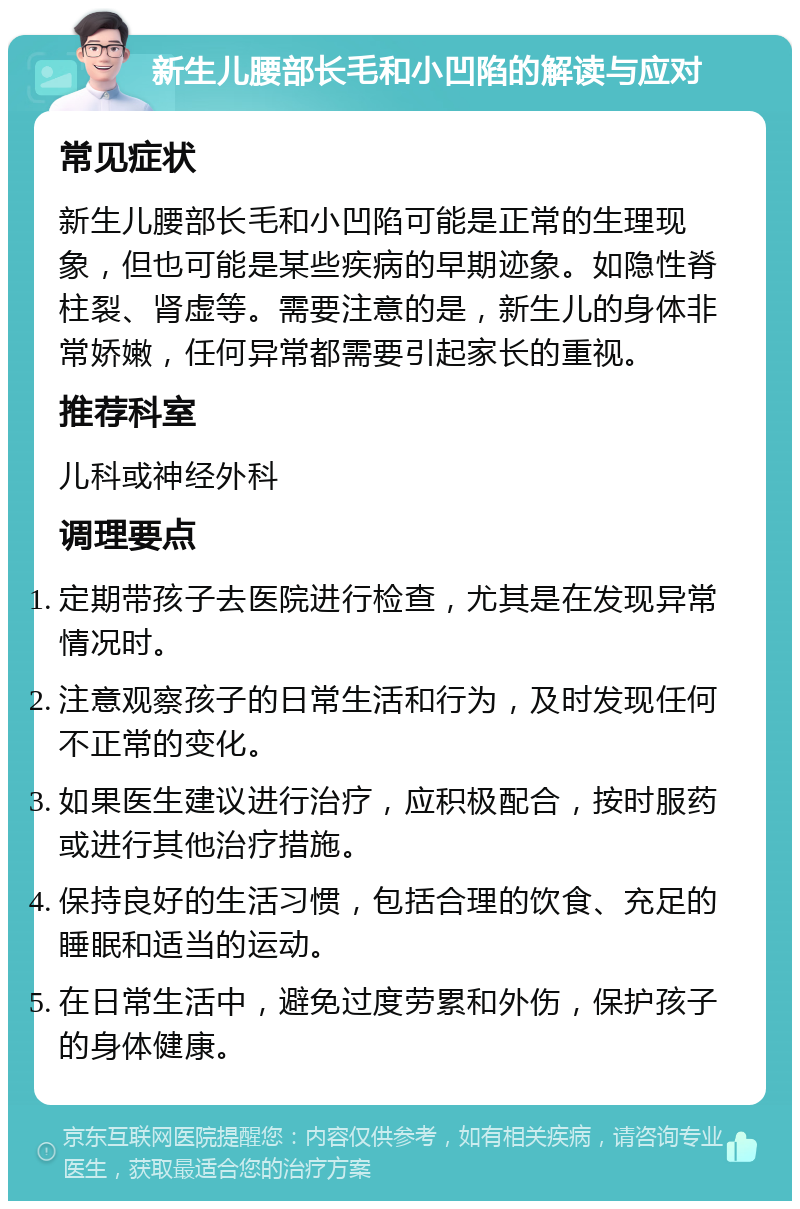 新生儿腰部长毛和小凹陷的解读与应对 常见症状 新生儿腰部长毛和小凹陷可能是正常的生理现象，但也可能是某些疾病的早期迹象。如隐性脊柱裂、肾虚等。需要注意的是，新生儿的身体非常娇嫩，任何异常都需要引起家长的重视。 推荐科室 儿科或神经外科 调理要点 定期带孩子去医院进行检查，尤其是在发现异常情况时。 注意观察孩子的日常生活和行为，及时发现任何不正常的变化。 如果医生建议进行治疗，应积极配合，按时服药或进行其他治疗措施。 保持良好的生活习惯，包括合理的饮食、充足的睡眠和适当的运动。 在日常生活中，避免过度劳累和外伤，保护孩子的身体健康。