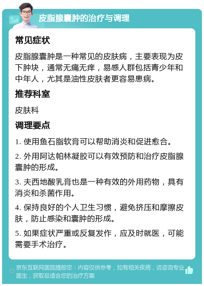 皮脂腺囊肿的治疗与调理 常见症状 皮脂腺囊肿是一种常见的皮肤病，主要表现为皮下肿块，通常无痛无痒，易感人群包括青少年和中年人，尤其是油性皮肤者更容易患病。 推荐科室 皮肤科 调理要点 1. 使用鱼石脂软膏可以帮助消炎和促进愈合。 2. 外用阿达帕林凝胶可以有效预防和治疗皮脂腺囊肿的形成。 3. 夫西地酸乳膏也是一种有效的外用药物，具有消炎和杀菌作用。 4. 保持良好的个人卫生习惯，避免挤压和摩擦皮肤，防止感染和囊肿的形成。 5. 如果症状严重或反复发作，应及时就医，可能需要手术治疗。