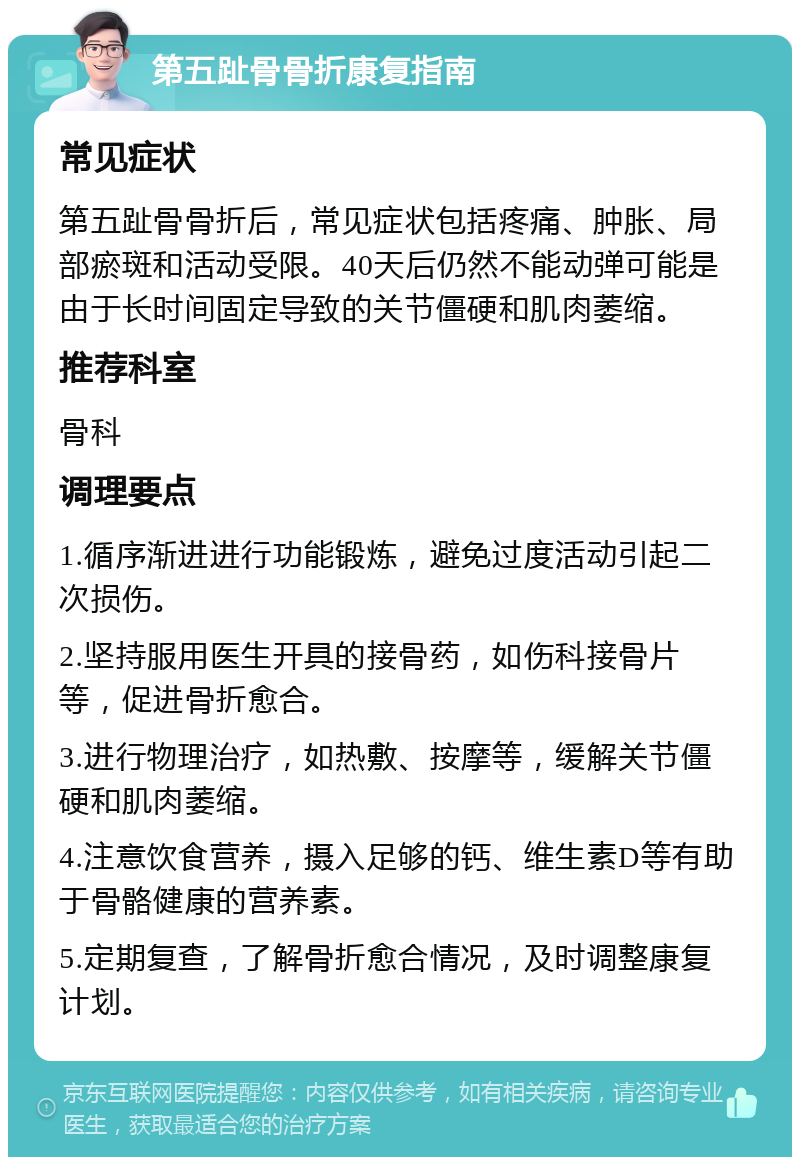 第五趾骨骨折康复指南 常见症状 第五趾骨骨折后，常见症状包括疼痛、肿胀、局部瘀斑和活动受限。40天后仍然不能动弹可能是由于长时间固定导致的关节僵硬和肌肉萎缩。 推荐科室 骨科 调理要点 1.循序渐进进行功能锻炼，避免过度活动引起二次损伤。 2.坚持服用医生开具的接骨药，如伤科接骨片等，促进骨折愈合。 3.进行物理治疗，如热敷、按摩等，缓解关节僵硬和肌肉萎缩。 4.注意饮食营养，摄入足够的钙、维生素D等有助于骨骼健康的营养素。 5.定期复查，了解骨折愈合情况，及时调整康复计划。