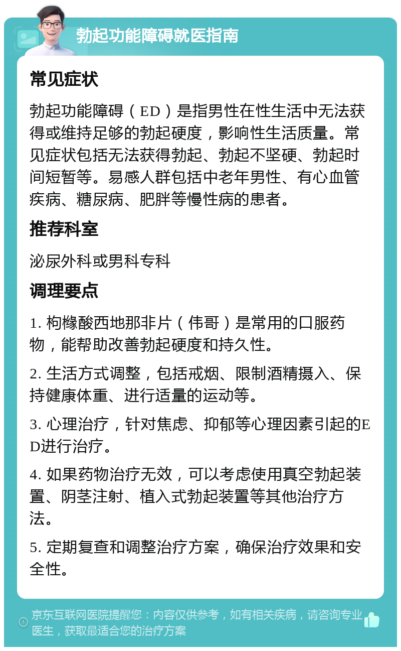 勃起功能障碍就医指南 常见症状 勃起功能障碍（ED）是指男性在性生活中无法获得或维持足够的勃起硬度，影响性生活质量。常见症状包括无法获得勃起、勃起不坚硬、勃起时间短暂等。易感人群包括中老年男性、有心血管疾病、糖尿病、肥胖等慢性病的患者。 推荐科室 泌尿外科或男科专科 调理要点 1. 枸橼酸西地那非片（伟哥）是常用的口服药物，能帮助改善勃起硬度和持久性。 2. 生活方式调整，包括戒烟、限制酒精摄入、保持健康体重、进行适量的运动等。 3. 心理治疗，针对焦虑、抑郁等心理因素引起的ED进行治疗。 4. 如果药物治疗无效，可以考虑使用真空勃起装置、阴茎注射、植入式勃起装置等其他治疗方法。 5. 定期复查和调整治疗方案，确保治疗效果和安全性。