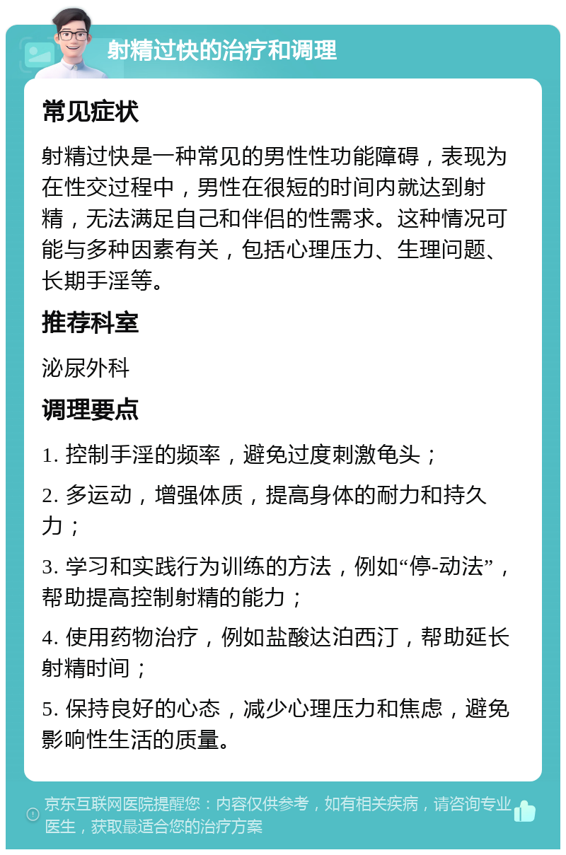 射精过快的治疗和调理 常见症状 射精过快是一种常见的男性性功能障碍，表现为在性交过程中，男性在很短的时间内就达到射精，无法满足自己和伴侣的性需求。这种情况可能与多种因素有关，包括心理压力、生理问题、长期手淫等。 推荐科室 泌尿外科 调理要点 1. 控制手淫的频率，避免过度刺激龟头； 2. 多运动，增强体质，提高身体的耐力和持久力； 3. 学习和实践行为训练的方法，例如“停-动法”，帮助提高控制射精的能力； 4. 使用药物治疗，例如盐酸达泊西汀，帮助延长射精时间； 5. 保持良好的心态，减少心理压力和焦虑，避免影响性生活的质量。