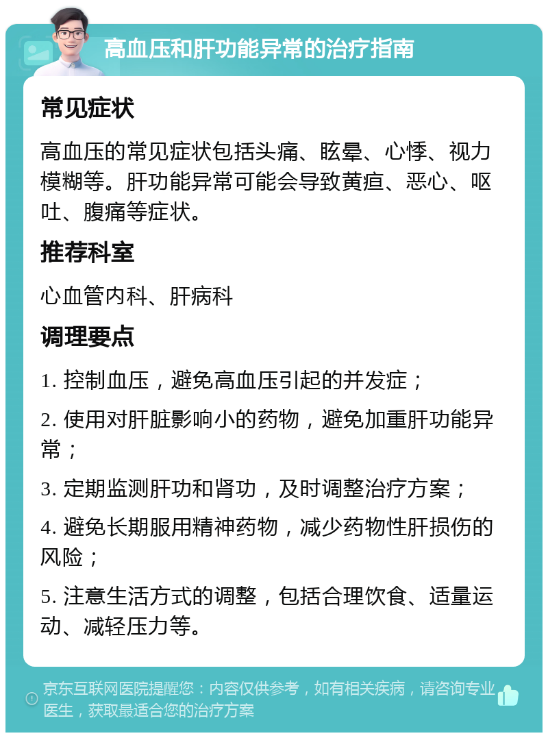 高血压和肝功能异常的治疗指南 常见症状 高血压的常见症状包括头痛、眩晕、心悸、视力模糊等。肝功能异常可能会导致黄疸、恶心、呕吐、腹痛等症状。 推荐科室 心血管内科、肝病科 调理要点 1. 控制血压，避免高血压引起的并发症； 2. 使用对肝脏影响小的药物，避免加重肝功能异常； 3. 定期监测肝功和肾功，及时调整治疗方案； 4. 避免长期服用精神药物，减少药物性肝损伤的风险； 5. 注意生活方式的调整，包括合理饮食、适量运动、减轻压力等。