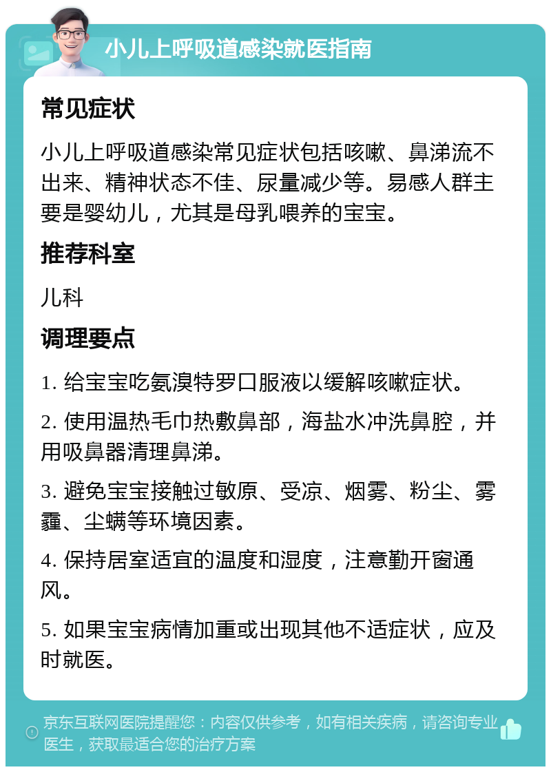 小儿上呼吸道感染就医指南 常见症状 小儿上呼吸道感染常见症状包括咳嗽、鼻涕流不出来、精神状态不佳、尿量减少等。易感人群主要是婴幼儿，尤其是母乳喂养的宝宝。 推荐科室 儿科 调理要点 1. 给宝宝吃氨溴特罗口服液以缓解咳嗽症状。 2. 使用温热毛巾热敷鼻部，海盐水冲洗鼻腔，并用吸鼻器清理鼻涕。 3. 避免宝宝接触过敏原、受凉、烟雾、粉尘、雾霾、尘螨等环境因素。 4. 保持居室适宜的温度和湿度，注意勤开窗通风。 5. 如果宝宝病情加重或出现其他不适症状，应及时就医。