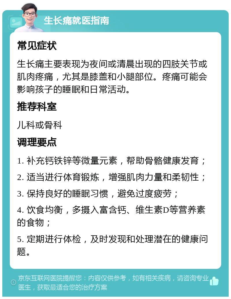 生长痛就医指南 常见症状 生长痛主要表现为夜间或清晨出现的四肢关节或肌肉疼痛，尤其是膝盖和小腿部位。疼痛可能会影响孩子的睡眠和日常活动。 推荐科室 儿科或骨科 调理要点 1. 补充钙铁锌等微量元素，帮助骨骼健康发育； 2. 适当进行体育锻炼，增强肌肉力量和柔韧性； 3. 保持良好的睡眠习惯，避免过度疲劳； 4. 饮食均衡，多摄入富含钙、维生素D等营养素的食物； 5. 定期进行体检，及时发现和处理潜在的健康问题。