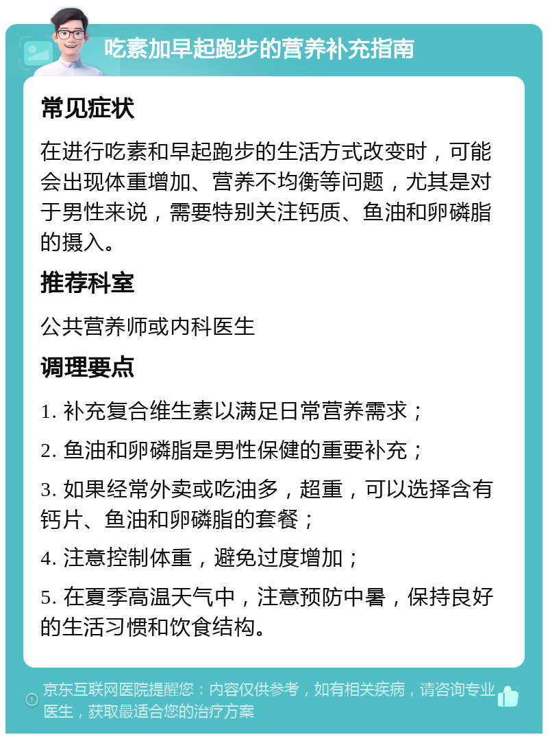 吃素加早起跑步的营养补充指南 常见症状 在进行吃素和早起跑步的生活方式改变时，可能会出现体重增加、营养不均衡等问题，尤其是对于男性来说，需要特别关注钙质、鱼油和卵磷脂的摄入。 推荐科室 公共营养师或内科医生 调理要点 1. 补充复合维生素以满足日常营养需求； 2. 鱼油和卵磷脂是男性保健的重要补充； 3. 如果经常外卖或吃油多，超重，可以选择含有钙片、鱼油和卵磷脂的套餐； 4. 注意控制体重，避免过度增加； 5. 在夏季高温天气中，注意预防中暑，保持良好的生活习惯和饮食结构。