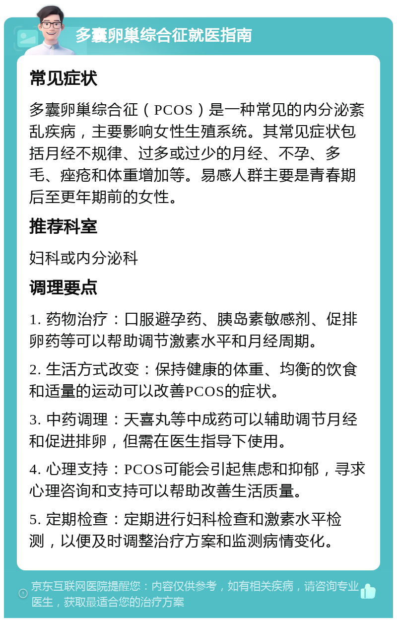 多囊卵巢综合征就医指南 常见症状 多囊卵巢综合征（PCOS）是一种常见的内分泌紊乱疾病，主要影响女性生殖系统。其常见症状包括月经不规律、过多或过少的月经、不孕、多毛、痤疮和体重增加等。易感人群主要是青春期后至更年期前的女性。 推荐科室 妇科或内分泌科 调理要点 1. 药物治疗：口服避孕药、胰岛素敏感剂、促排卵药等可以帮助调节激素水平和月经周期。 2. 生活方式改变：保持健康的体重、均衡的饮食和适量的运动可以改善PCOS的症状。 3. 中药调理：天喜丸等中成药可以辅助调节月经和促进排卵，但需在医生指导下使用。 4. 心理支持：PCOS可能会引起焦虑和抑郁，寻求心理咨询和支持可以帮助改善生活质量。 5. 定期检查：定期进行妇科检查和激素水平检测，以便及时调整治疗方案和监测病情变化。