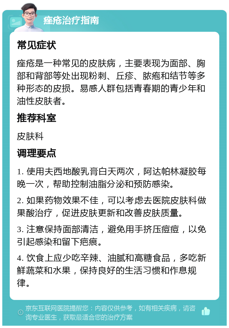 痤疮治疗指南 常见症状 痤疮是一种常见的皮肤病，主要表现为面部、胸部和背部等处出现粉刺、丘疹、脓疱和结节等多种形态的皮损。易感人群包括青春期的青少年和油性皮肤者。 推荐科室 皮肤科 调理要点 1. 使用夫西地酸乳膏白天两次，阿达帕林凝胶每晚一次，帮助控制油脂分泌和预防感染。 2. 如果药物效果不佳，可以考虑去医院皮肤科做果酸治疗，促进皮肤更新和改善皮肤质量。 3. 注意保持面部清洁，避免用手挤压痘痘，以免引起感染和留下疤痕。 4. 饮食上应少吃辛辣、油腻和高糖食品，多吃新鲜蔬菜和水果，保持良好的生活习惯和作息规律。