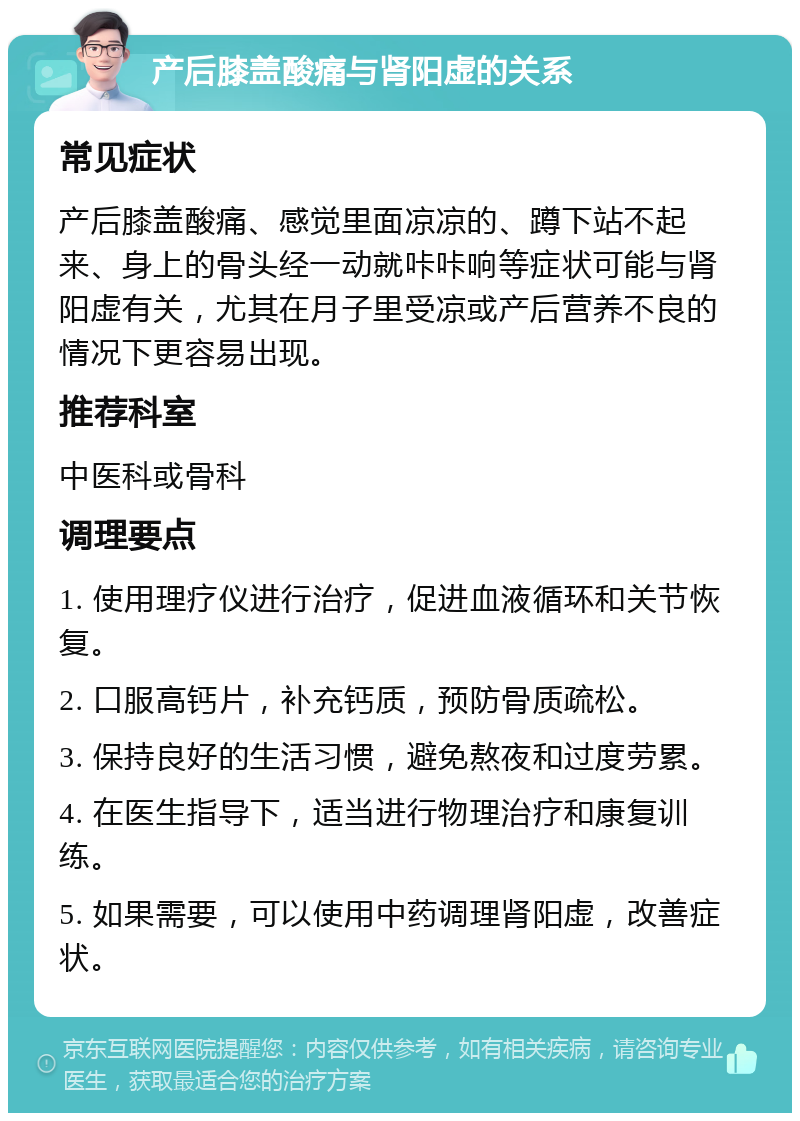 产后膝盖酸痛与肾阳虚的关系 常见症状 产后膝盖酸痛、感觉里面凉凉的、蹲下站不起来、身上的骨头经一动就咔咔响等症状可能与肾阳虚有关，尤其在月子里受凉或产后营养不良的情况下更容易出现。 推荐科室 中医科或骨科 调理要点 1. 使用理疗仪进行治疗，促进血液循环和关节恢复。 2. 口服高钙片，补充钙质，预防骨质疏松。 3. 保持良好的生活习惯，避免熬夜和过度劳累。 4. 在医生指导下，适当进行物理治疗和康复训练。 5. 如果需要，可以使用中药调理肾阳虚，改善症状。