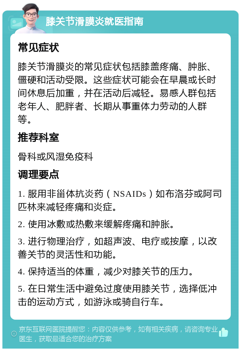 膝关节滑膜炎就医指南 常见症状 膝关节滑膜炎的常见症状包括膝盖疼痛、肿胀、僵硬和活动受限。这些症状可能会在早晨或长时间休息后加重，并在活动后减轻。易感人群包括老年人、肥胖者、长期从事重体力劳动的人群等。 推荐科室 骨科或风湿免疫科 调理要点 1. 服用非甾体抗炎药（NSAIDs）如布洛芬或阿司匹林来减轻疼痛和炎症。 2. 使用冰敷或热敷来缓解疼痛和肿胀。 3. 进行物理治疗，如超声波、电疗或按摩，以改善关节的灵活性和功能。 4. 保持适当的体重，减少对膝关节的压力。 5. 在日常生活中避免过度使用膝关节，选择低冲击的运动方式，如游泳或骑自行车。