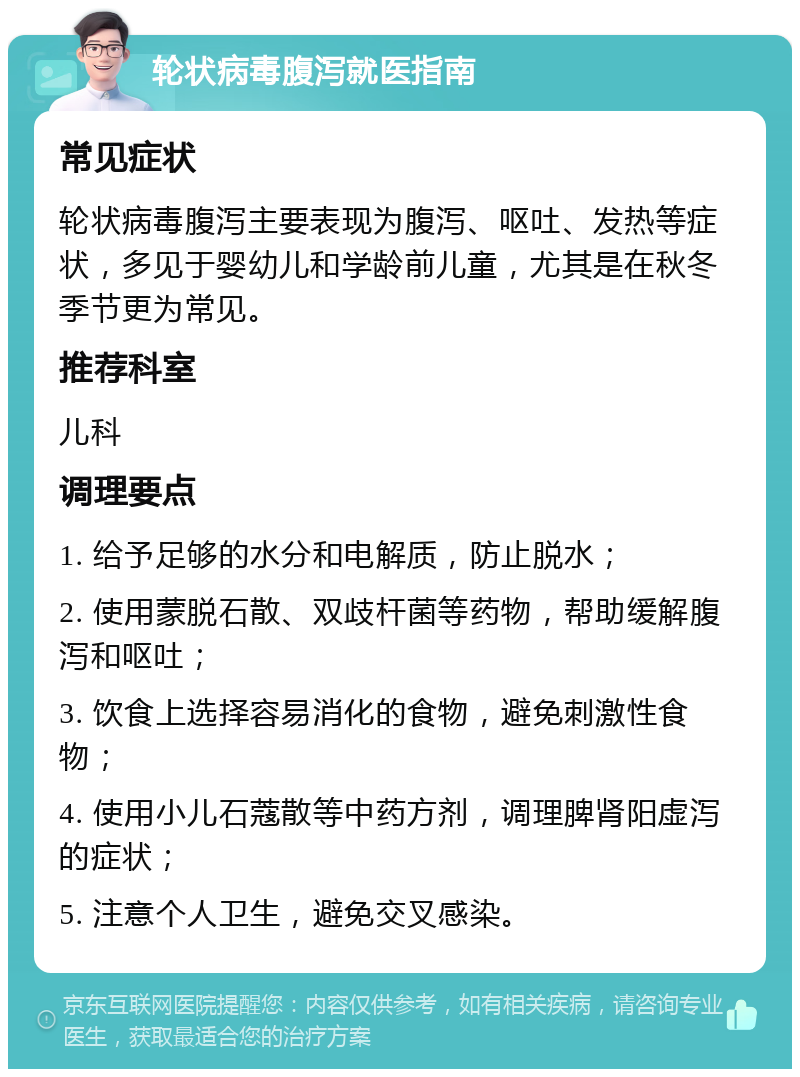 轮状病毒腹泻就医指南 常见症状 轮状病毒腹泻主要表现为腹泻、呕吐、发热等症状，多见于婴幼儿和学龄前儿童，尤其是在秋冬季节更为常见。 推荐科室 儿科 调理要点 1. 给予足够的水分和电解质，防止脱水； 2. 使用蒙脱石散、双歧杆菌等药物，帮助缓解腹泻和呕吐； 3. 饮食上选择容易消化的食物，避免刺激性食物； 4. 使用小儿石蔻散等中药方剂，调理脾肾阳虚泻的症状； 5. 注意个人卫生，避免交叉感染。