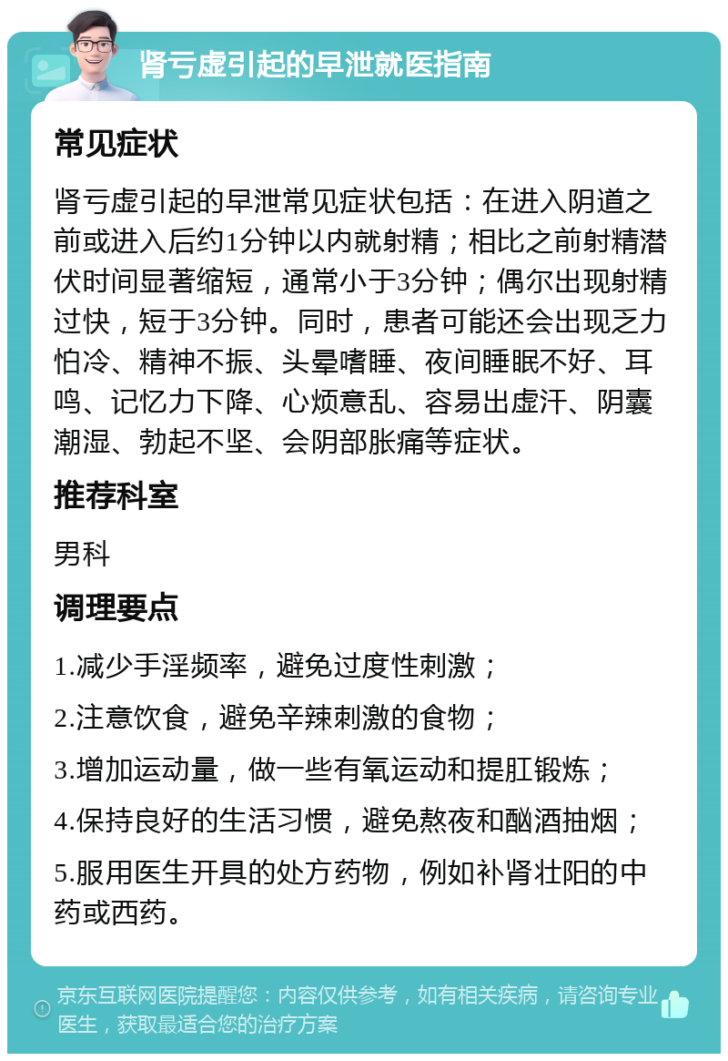 肾亏虚引起的早泄就医指南 常见症状 肾亏虚引起的早泄常见症状包括：在进入阴道之前或进入后约1分钟以内就射精；相比之前射精潜伏时间显著缩短，通常小于3分钟；偶尔出现射精过快，短于3分钟。同时，患者可能还会出现乏力怕冷、精神不振、头晕嗜睡、夜间睡眠不好、耳鸣、记忆力下降、心烦意乱、容易出虚汗、阴囊潮湿、勃起不坚、会阴部胀痛等症状。 推荐科室 男科 调理要点 1.减少手淫频率，避免过度性刺激； 2.注意饮食，避免辛辣刺激的食物； 3.增加运动量，做一些有氧运动和提肛锻炼； 4.保持良好的生活习惯，避免熬夜和酗酒抽烟； 5.服用医生开具的处方药物，例如补肾壮阳的中药或西药。