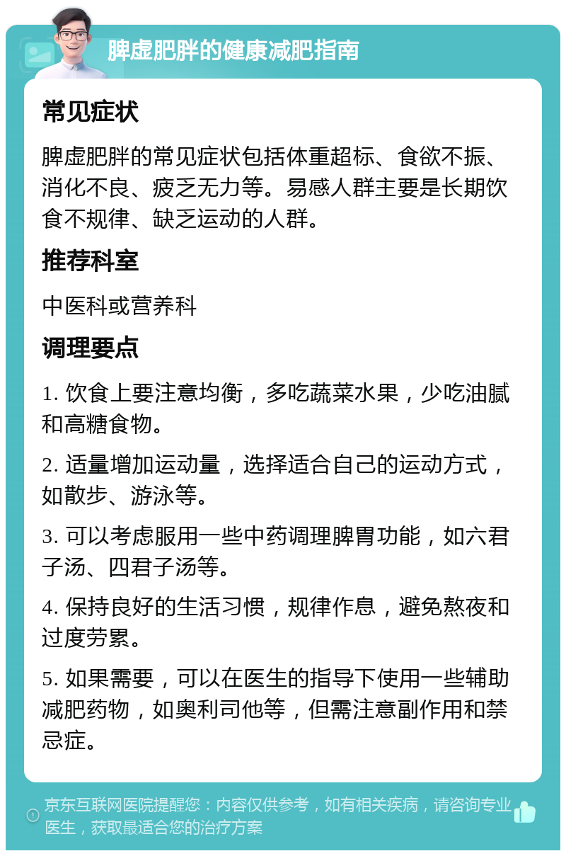 脾虚肥胖的健康减肥指南 常见症状 脾虚肥胖的常见症状包括体重超标、食欲不振、消化不良、疲乏无力等。易感人群主要是长期饮食不规律、缺乏运动的人群。 推荐科室 中医科或营养科 调理要点 1. 饮食上要注意均衡，多吃蔬菜水果，少吃油腻和高糖食物。 2. 适量增加运动量，选择适合自己的运动方式，如散步、游泳等。 3. 可以考虑服用一些中药调理脾胃功能，如六君子汤、四君子汤等。 4. 保持良好的生活习惯，规律作息，避免熬夜和过度劳累。 5. 如果需要，可以在医生的指导下使用一些辅助减肥药物，如奥利司他等，但需注意副作用和禁忌症。