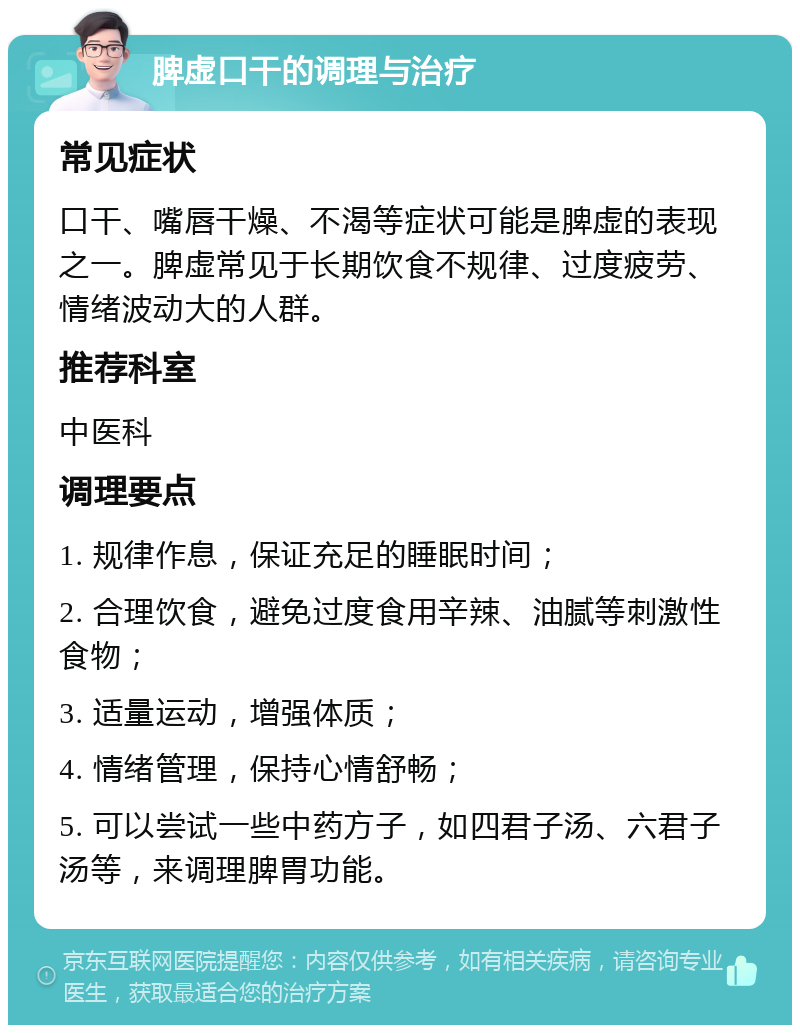 脾虚口干的调理与治疗 常见症状 口干、嘴唇干燥、不渴等症状可能是脾虚的表现之一。脾虚常见于长期饮食不规律、过度疲劳、情绪波动大的人群。 推荐科室 中医科 调理要点 1. 规律作息，保证充足的睡眠时间； 2. 合理饮食，避免过度食用辛辣、油腻等刺激性食物； 3. 适量运动，增强体质； 4. 情绪管理，保持心情舒畅； 5. 可以尝试一些中药方子，如四君子汤、六君子汤等，来调理脾胃功能。