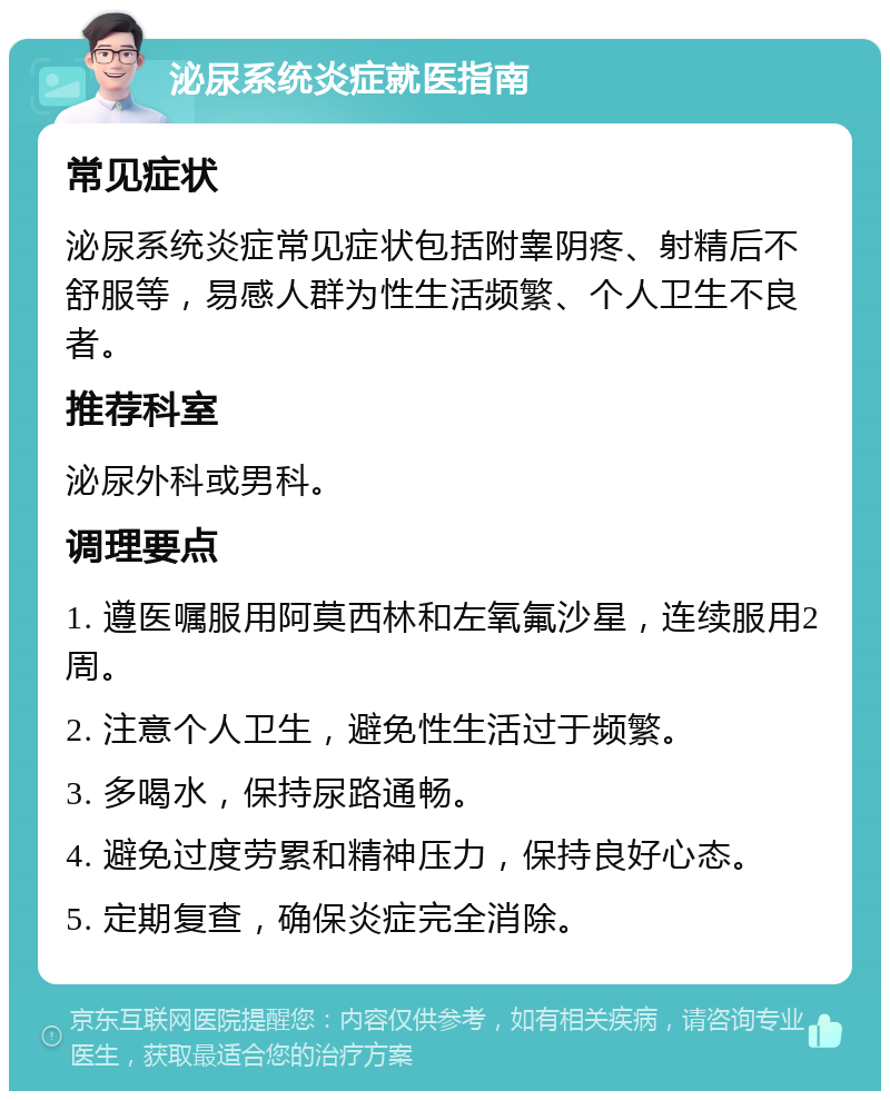 泌尿系统炎症就医指南 常见症状 泌尿系统炎症常见症状包括附睾阴疼、射精后不舒服等，易感人群为性生活频繁、个人卫生不良者。 推荐科室 泌尿外科或男科。 调理要点 1. 遵医嘱服用阿莫西林和左氧氟沙星，连续服用2周。 2. 注意个人卫生，避免性生活过于频繁。 3. 多喝水，保持尿路通畅。 4. 避免过度劳累和精神压力，保持良好心态。 5. 定期复查，确保炎症完全消除。