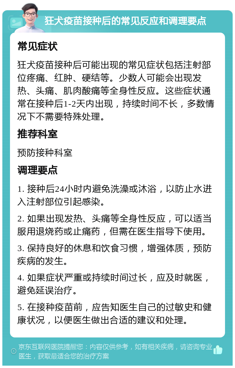 狂犬疫苗接种后的常见反应和调理要点 常见症状 狂犬疫苗接种后可能出现的常见症状包括注射部位疼痛、红肿、硬结等。少数人可能会出现发热、头痛、肌肉酸痛等全身性反应。这些症状通常在接种后1-2天内出现，持续时间不长，多数情况下不需要特殊处理。 推荐科室 预防接种科室 调理要点 1. 接种后24小时内避免洗澡或沐浴，以防止水进入注射部位引起感染。 2. 如果出现发热、头痛等全身性反应，可以适当服用退烧药或止痛药，但需在医生指导下使用。 3. 保持良好的休息和饮食习惯，增强体质，预防疾病的发生。 4. 如果症状严重或持续时间过长，应及时就医，避免延误治疗。 5. 在接种疫苗前，应告知医生自己的过敏史和健康状况，以便医生做出合适的建议和处理。