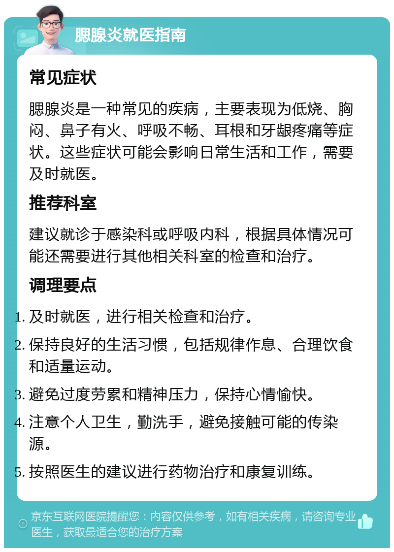 腮腺炎就医指南 常见症状 腮腺炎是一种常见的疾病，主要表现为低烧、胸闷、鼻子有火、呼吸不畅、耳根和牙龈疼痛等症状。这些症状可能会影响日常生活和工作，需要及时就医。 推荐科室 建议就诊于感染科或呼吸内科，根据具体情况可能还需要进行其他相关科室的检查和治疗。 调理要点 及时就医，进行相关检查和治疗。 保持良好的生活习惯，包括规律作息、合理饮食和适量运动。 避免过度劳累和精神压力，保持心情愉快。 注意个人卫生，勤洗手，避免接触可能的传染源。 按照医生的建议进行药物治疗和康复训练。