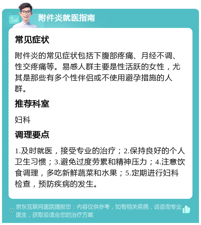 附件炎就医指南 常见症状 附件炎的常见症状包括下腹部疼痛、月经不调、性交疼痛等。易感人群主要是性活跃的女性，尤其是那些有多个性伴侣或不使用避孕措施的人群。 推荐科室 妇科 调理要点 1.及时就医，接受专业的治疗；2.保持良好的个人卫生习惯；3.避免过度劳累和精神压力；4.注意饮食调理，多吃新鲜蔬菜和水果；5.定期进行妇科检查，预防疾病的发生。