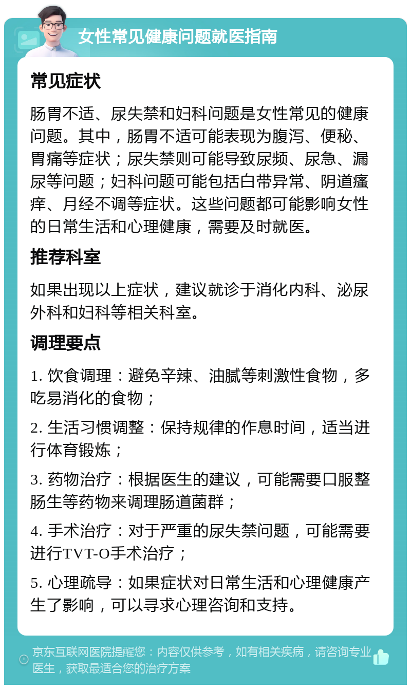 女性常见健康问题就医指南 常见症状 肠胃不适、尿失禁和妇科问题是女性常见的健康问题。其中，肠胃不适可能表现为腹泻、便秘、胃痛等症状；尿失禁则可能导致尿频、尿急、漏尿等问题；妇科问题可能包括白带异常、阴道瘙痒、月经不调等症状。这些问题都可能影响女性的日常生活和心理健康，需要及时就医。 推荐科室 如果出现以上症状，建议就诊于消化内科、泌尿外科和妇科等相关科室。 调理要点 1. 饮食调理：避免辛辣、油腻等刺激性食物，多吃易消化的食物； 2. 生活习惯调整：保持规律的作息时间，适当进行体育锻炼； 3. 药物治疗：根据医生的建议，可能需要口服整肠生等药物来调理肠道菌群； 4. 手术治疗：对于严重的尿失禁问题，可能需要进行TVT-O手术治疗； 5. 心理疏导：如果症状对日常生活和心理健康产生了影响，可以寻求心理咨询和支持。