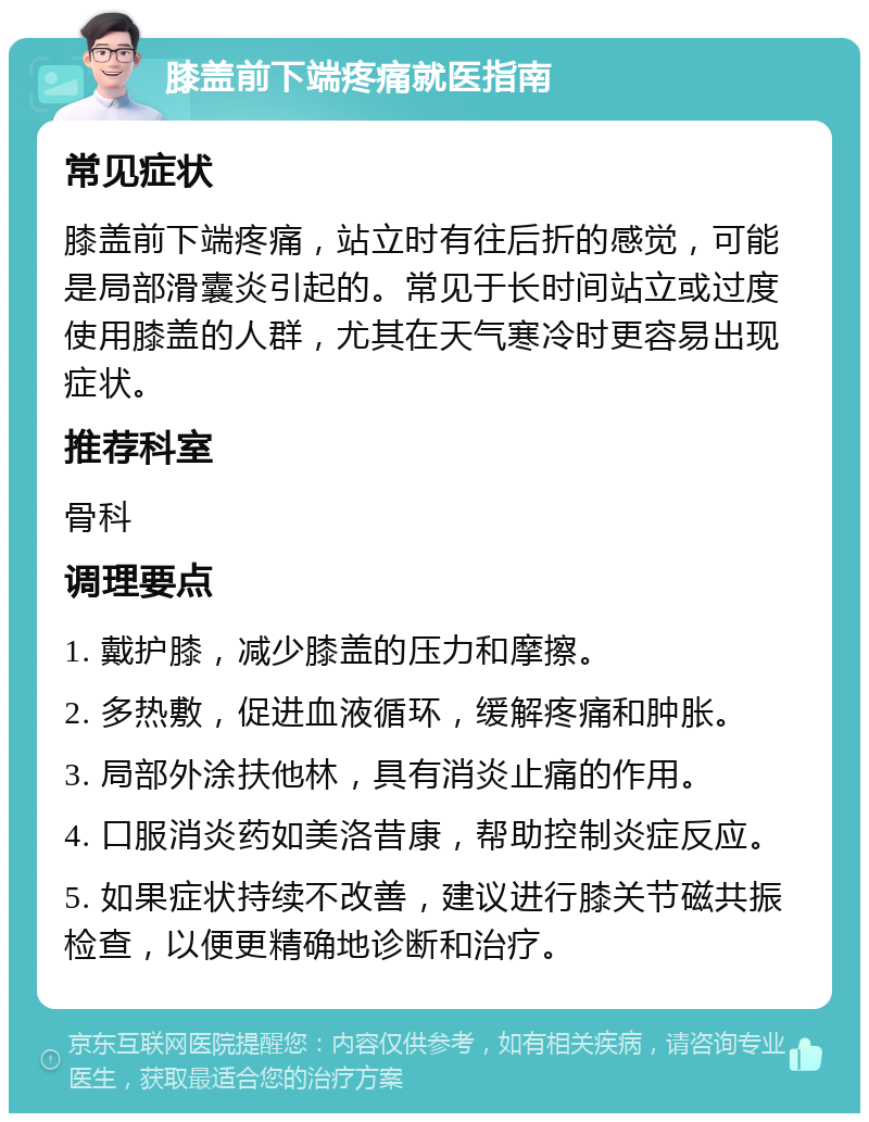 膝盖前下端疼痛就医指南 常见症状 膝盖前下端疼痛，站立时有往后折的感觉，可能是局部滑囊炎引起的。常见于长时间站立或过度使用膝盖的人群，尤其在天气寒冷时更容易出现症状。 推荐科室 骨科 调理要点 1. 戴护膝，减少膝盖的压力和摩擦。 2. 多热敷，促进血液循环，缓解疼痛和肿胀。 3. 局部外涂扶他林，具有消炎止痛的作用。 4. 口服消炎药如美洛昔康，帮助控制炎症反应。 5. 如果症状持续不改善，建议进行膝关节磁共振检查，以便更精确地诊断和治疗。