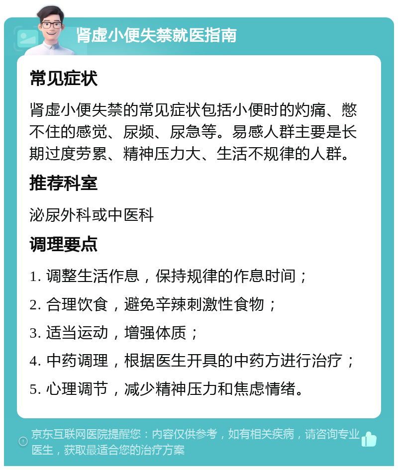 肾虚小便失禁就医指南 常见症状 肾虚小便失禁的常见症状包括小便时的灼痛、憋不住的感觉、尿频、尿急等。易感人群主要是长期过度劳累、精神压力大、生活不规律的人群。 推荐科室 泌尿外科或中医科 调理要点 1. 调整生活作息，保持规律的作息时间； 2. 合理饮食，避免辛辣刺激性食物； 3. 适当运动，增强体质； 4. 中药调理，根据医生开具的中药方进行治疗； 5. 心理调节，减少精神压力和焦虑情绪。