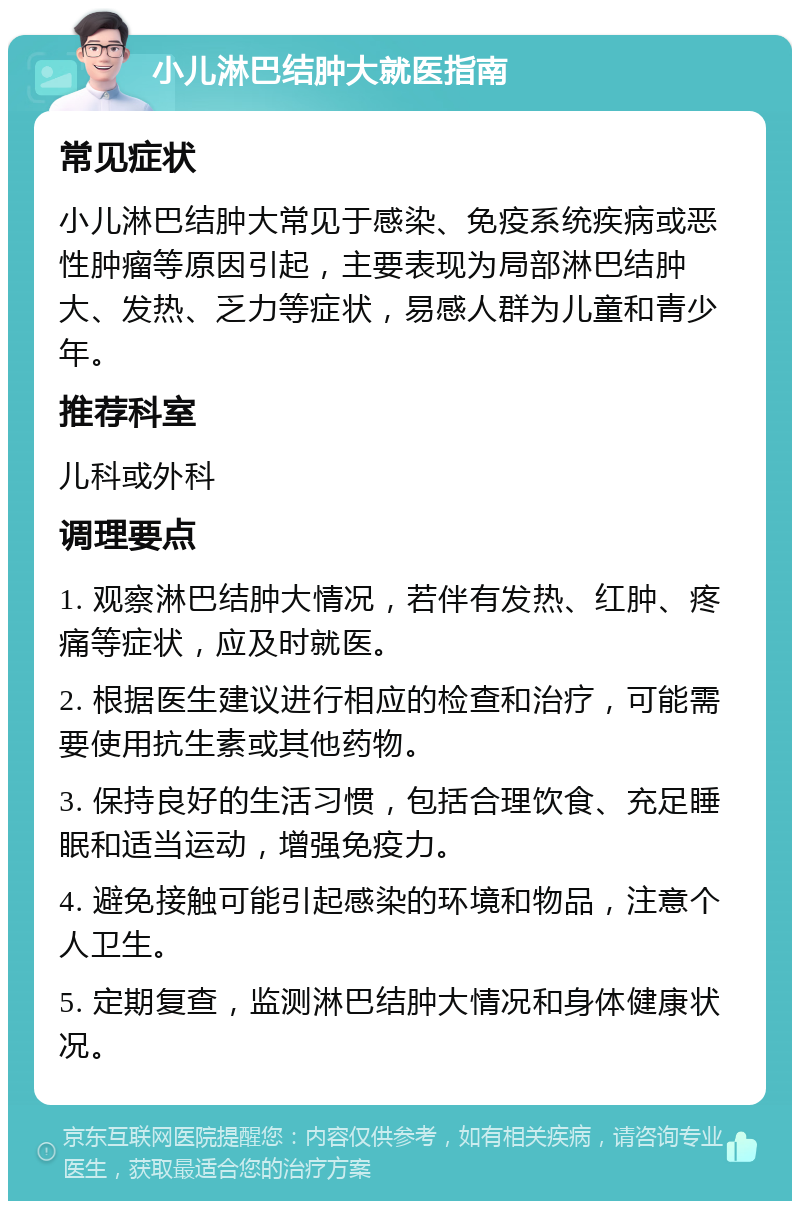 小儿淋巴结肿大就医指南 常见症状 小儿淋巴结肿大常见于感染、免疫系统疾病或恶性肿瘤等原因引起，主要表现为局部淋巴结肿大、发热、乏力等症状，易感人群为儿童和青少年。 推荐科室 儿科或外科 调理要点 1. 观察淋巴结肿大情况，若伴有发热、红肿、疼痛等症状，应及时就医。 2. 根据医生建议进行相应的检查和治疗，可能需要使用抗生素或其他药物。 3. 保持良好的生活习惯，包括合理饮食、充足睡眠和适当运动，增强免疫力。 4. 避免接触可能引起感染的环境和物品，注意个人卫生。 5. 定期复查，监测淋巴结肿大情况和身体健康状况。