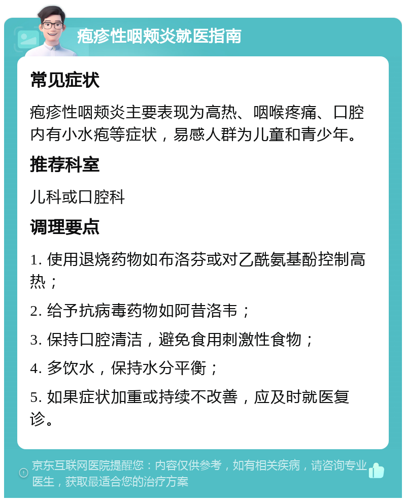 疱疹性咽颊炎就医指南 常见症状 疱疹性咽颊炎主要表现为高热、咽喉疼痛、口腔内有小水疱等症状，易感人群为儿童和青少年。 推荐科室 儿科或口腔科 调理要点 1. 使用退烧药物如布洛芬或对乙酰氨基酚控制高热； 2. 给予抗病毒药物如阿昔洛韦； 3. 保持口腔清洁，避免食用刺激性食物； 4. 多饮水，保持水分平衡； 5. 如果症状加重或持续不改善，应及时就医复诊。