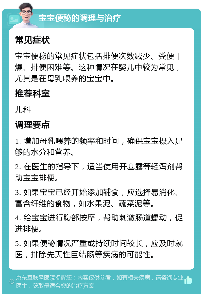 宝宝便秘的调理与治疗 常见症状 宝宝便秘的常见症状包括排便次数减少、粪便干燥、排便困难等。这种情况在婴儿中较为常见，尤其是在母乳喂养的宝宝中。 推荐科室 儿科 调理要点 1. 增加母乳喂养的频率和时间，确保宝宝摄入足够的水分和营养。 2. 在医生的指导下，适当使用开塞露等轻泻剂帮助宝宝排便。 3. 如果宝宝已经开始添加辅食，应选择易消化、富含纤维的食物，如水果泥、蔬菜泥等。 4. 给宝宝进行腹部按摩，帮助刺激肠道蠕动，促进排便。 5. 如果便秘情况严重或持续时间较长，应及时就医，排除先天性巨结肠等疾病的可能性。