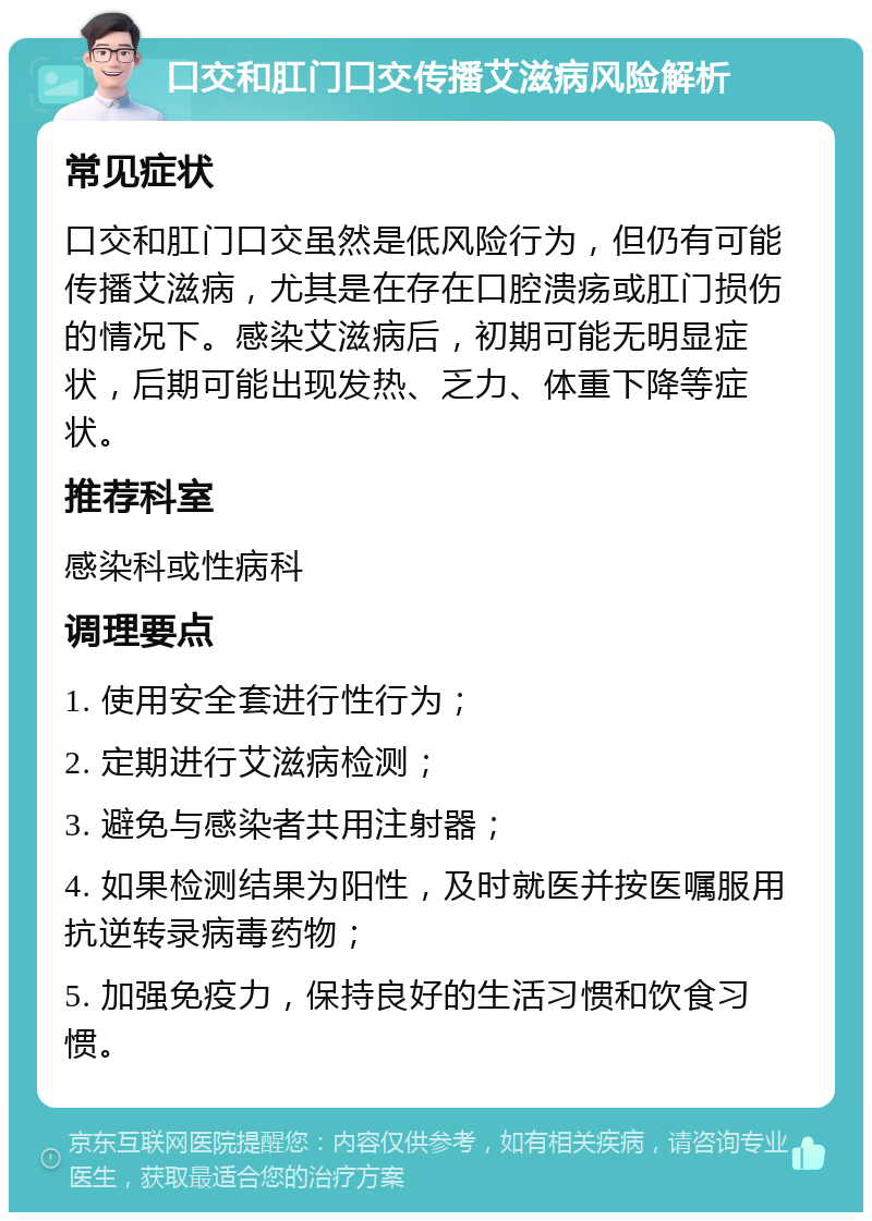 口交和肛门口交传播艾滋病风险解析 常见症状 口交和肛门口交虽然是低风险行为，但仍有可能传播艾滋病，尤其是在存在口腔溃疡或肛门损伤的情况下。感染艾滋病后，初期可能无明显症状，后期可能出现发热、乏力、体重下降等症状。 推荐科室 感染科或性病科 调理要点 1. 使用安全套进行性行为； 2. 定期进行艾滋病检测； 3. 避免与感染者共用注射器； 4. 如果检测结果为阳性，及时就医并按医嘱服用抗逆转录病毒药物； 5. 加强免疫力，保持良好的生活习惯和饮食习惯。