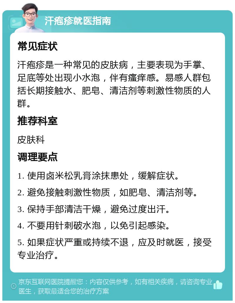 汗疱疹就医指南 常见症状 汗疱疹是一种常见的皮肤病，主要表现为手掌、足底等处出现小水泡，伴有瘙痒感。易感人群包括长期接触水、肥皂、清洁剂等刺激性物质的人群。 推荐科室 皮肤科 调理要点 1. 使用卤米松乳膏涂抹患处，缓解症状。 2. 避免接触刺激性物质，如肥皂、清洁剂等。 3. 保持手部清洁干燥，避免过度出汗。 4. 不要用针刺破水泡，以免引起感染。 5. 如果症状严重或持续不退，应及时就医，接受专业治疗。