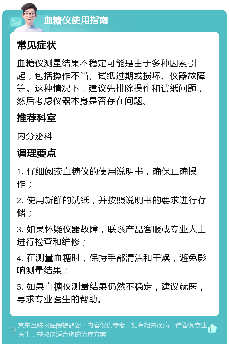 血糖仪使用指南 常见症状 血糖仪测量结果不稳定可能是由于多种因素引起，包括操作不当、试纸过期或损坏、仪器故障等。这种情况下，建议先排除操作和试纸问题，然后考虑仪器本身是否存在问题。 推荐科室 内分泌科 调理要点 1. 仔细阅读血糖仪的使用说明书，确保正确操作； 2. 使用新鲜的试纸，并按照说明书的要求进行存储； 3. 如果怀疑仪器故障，联系产品客服或专业人士进行检查和维修； 4. 在测量血糖时，保持手部清洁和干燥，避免影响测量结果； 5. 如果血糖仪测量结果仍然不稳定，建议就医，寻求专业医生的帮助。