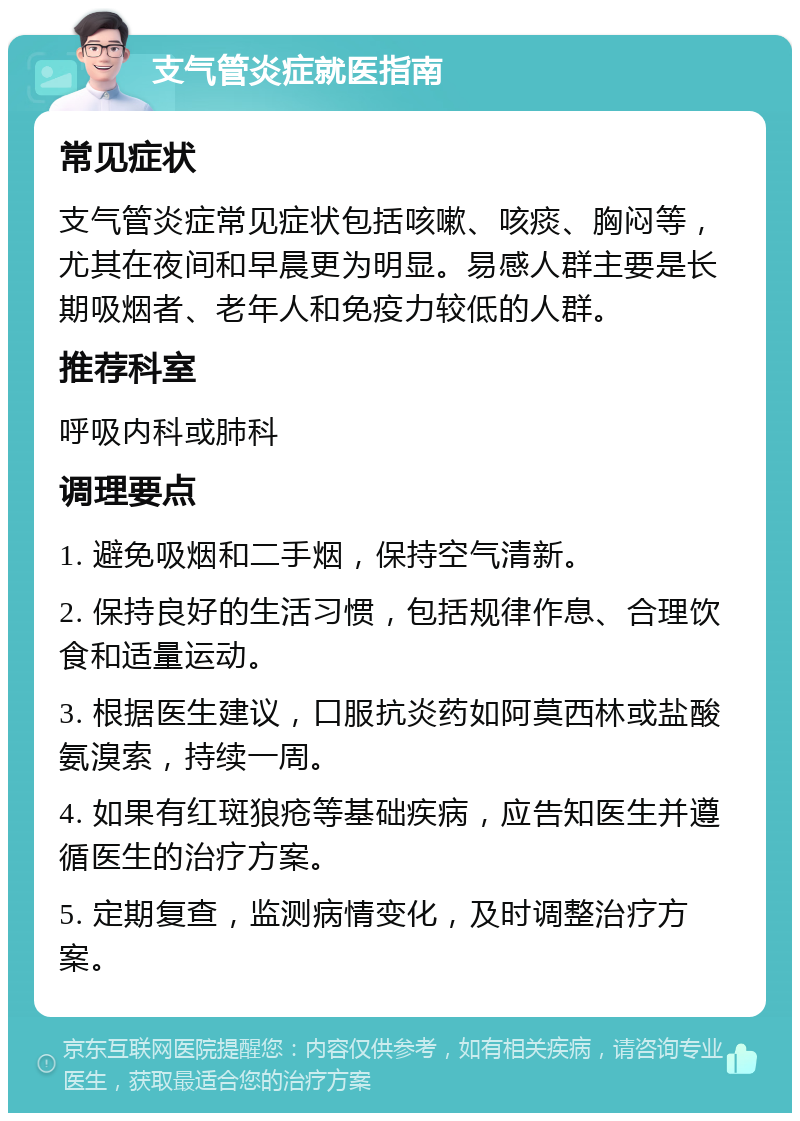 支气管炎症就医指南 常见症状 支气管炎症常见症状包括咳嗽、咳痰、胸闷等，尤其在夜间和早晨更为明显。易感人群主要是长期吸烟者、老年人和免疫力较低的人群。 推荐科室 呼吸内科或肺科 调理要点 1. 避免吸烟和二手烟，保持空气清新。 2. 保持良好的生活习惯，包括规律作息、合理饮食和适量运动。 3. 根据医生建议，口服抗炎药如阿莫西林或盐酸氨溴索，持续一周。 4. 如果有红斑狼疮等基础疾病，应告知医生并遵循医生的治疗方案。 5. 定期复查，监测病情变化，及时调整治疗方案。