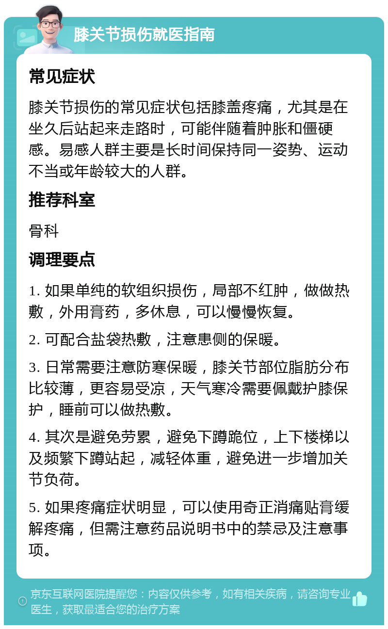 膝关节损伤就医指南 常见症状 膝关节损伤的常见症状包括膝盖疼痛，尤其是在坐久后站起来走路时，可能伴随着肿胀和僵硬感。易感人群主要是长时间保持同一姿势、运动不当或年龄较大的人群。 推荐科室 骨科 调理要点 1. 如果单纯的软组织损伤，局部不红肿，做做热敷，外用膏药，多休息，可以慢慢恢复。 2. 可配合盐袋热敷，注意患侧的保暖。 3. 日常需要注意防寒保暖，膝关节部位脂肪分布比较薄，更容易受凉，天气寒冷需要佩戴护膝保护，睡前可以做热敷。 4. 其次是避免劳累，避免下蹲跪位，上下楼梯以及频繁下蹲站起，减轻体重，避免进一步增加关节负荷。 5. 如果疼痛症状明显，可以使用奇正消痛贴膏缓解疼痛，但需注意药品说明书中的禁忌及注意事项。