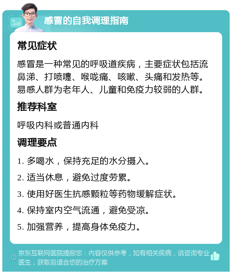 感冒的自我调理指南 常见症状 感冒是一种常见的呼吸道疾病，主要症状包括流鼻涕、打喷嚏、喉咙痛、咳嗽、头痛和发热等。易感人群为老年人、儿童和免疫力较弱的人群。 推荐科室 呼吸内科或普通内科 调理要点 1. 多喝水，保持充足的水分摄入。 2. 适当休息，避免过度劳累。 3. 使用好医生抗感颗粒等药物缓解症状。 4. 保持室内空气流通，避免受凉。 5. 加强营养，提高身体免疫力。