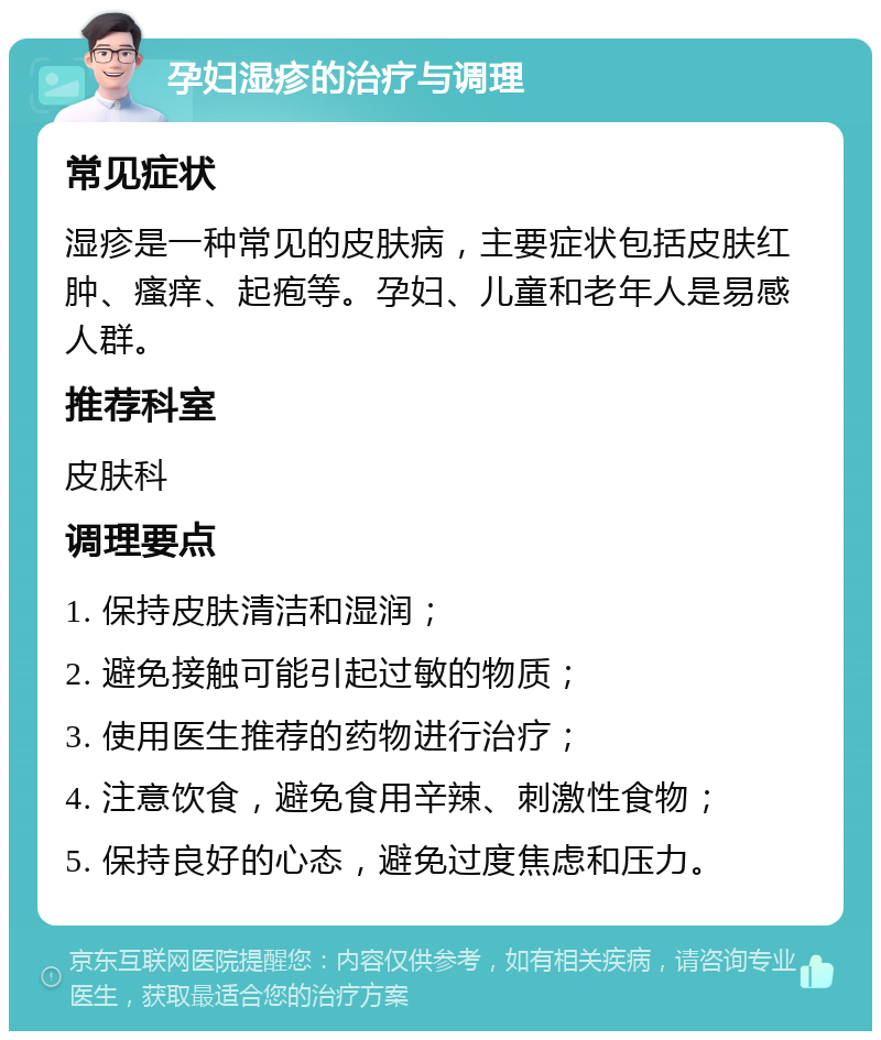 孕妇湿疹的治疗与调理 常见症状 湿疹是一种常见的皮肤病，主要症状包括皮肤红肿、瘙痒、起疱等。孕妇、儿童和老年人是易感人群。 推荐科室 皮肤科 调理要点 1. 保持皮肤清洁和湿润； 2. 避免接触可能引起过敏的物质； 3. 使用医生推荐的药物进行治疗； 4. 注意饮食，避免食用辛辣、刺激性食物； 5. 保持良好的心态，避免过度焦虑和压力。