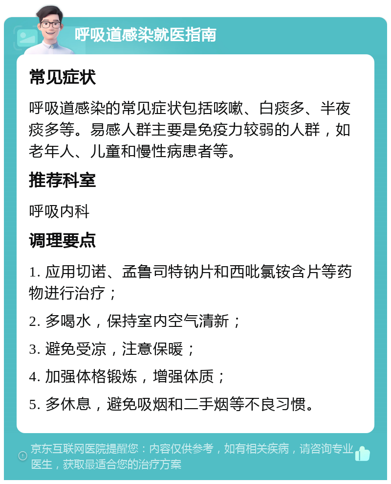 呼吸道感染就医指南 常见症状 呼吸道感染的常见症状包括咳嗽、白痰多、半夜痰多等。易感人群主要是免疫力较弱的人群，如老年人、儿童和慢性病患者等。 推荐科室 呼吸内科 调理要点 1. 应用切诺、孟鲁司特钠片和西吡氯铵含片等药物进行治疗； 2. 多喝水，保持室内空气清新； 3. 避免受凉，注意保暖； 4. 加强体格锻炼，增强体质； 5. 多休息，避免吸烟和二手烟等不良习惯。