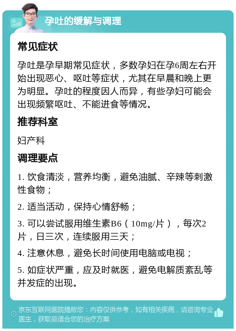 孕吐的缓解与调理 常见症状 孕吐是孕早期常见症状，多数孕妇在孕6周左右开始出现恶心、呕吐等症状，尤其在早晨和晚上更为明显。孕吐的程度因人而异，有些孕妇可能会出现频繁呕吐、不能进食等情况。 推荐科室 妇产科 调理要点 1. 饮食清淡，营养均衡，避免油腻、辛辣等刺激性食物； 2. 适当活动，保持心情舒畅； 3. 可以尝试服用维生素B6（10mg/片），每次2片，日三次，连续服用三天； 4. 注意休息，避免长时间使用电脑或电视； 5. 如症状严重，应及时就医，避免电解质紊乱等并发症的出现。