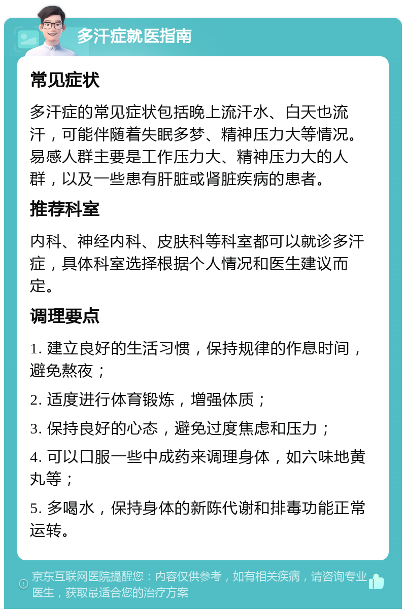 多汗症就医指南 常见症状 多汗症的常见症状包括晚上流汗水、白天也流汗，可能伴随着失眠多梦、精神压力大等情况。易感人群主要是工作压力大、精神压力大的人群，以及一些患有肝脏或肾脏疾病的患者。 推荐科室 内科、神经内科、皮肤科等科室都可以就诊多汗症，具体科室选择根据个人情况和医生建议而定。 调理要点 1. 建立良好的生活习惯，保持规律的作息时间，避免熬夜； 2. 适度进行体育锻炼，增强体质； 3. 保持良好的心态，避免过度焦虑和压力； 4. 可以口服一些中成药来调理身体，如六味地黄丸等； 5. 多喝水，保持身体的新陈代谢和排毒功能正常运转。