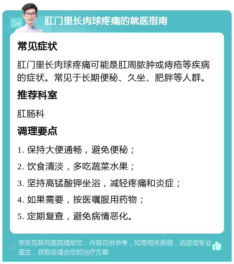 肛门里长肉球疼痛的就医指南 常见症状 肛门里长肉球疼痛可能是肛周脓肿或痔疮等疾病的症状。常见于长期便秘、久坐、肥胖等人群。 推荐科室 肛肠科 调理要点 1. 保持大便通畅，避免便秘； 2. 饮食清淡，多吃蔬菜水果； 3. 坚持高锰酸钾坐浴，减轻疼痛和炎症； 4. 如果需要，按医嘱服用药物； 5. 定期复查，避免病情恶化。