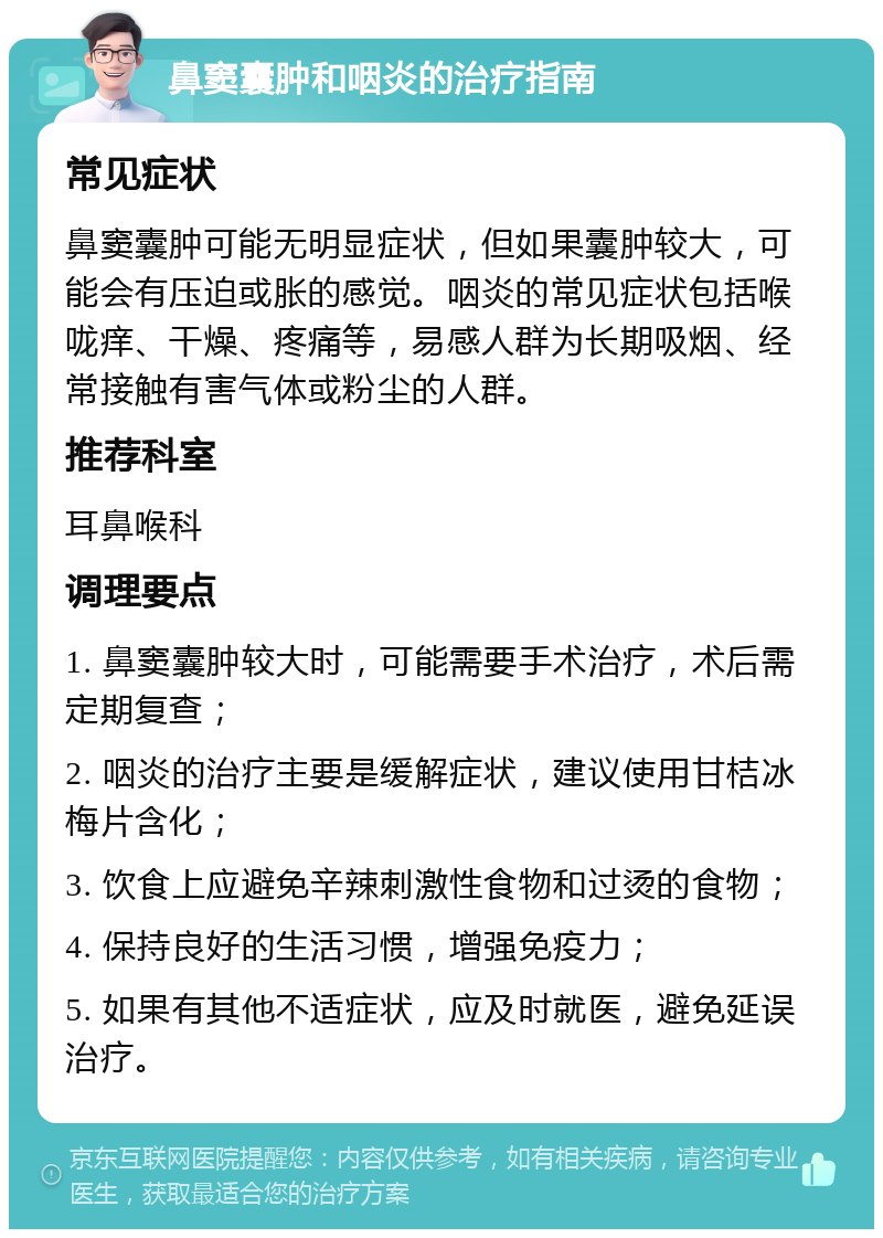 鼻窦囊肿和咽炎的治疗指南 常见症状 鼻窦囊肿可能无明显症状，但如果囊肿较大，可能会有压迫或胀的感觉。咽炎的常见症状包括喉咙痒、干燥、疼痛等，易感人群为长期吸烟、经常接触有害气体或粉尘的人群。 推荐科室 耳鼻喉科 调理要点 1. 鼻窦囊肿较大时，可能需要手术治疗，术后需定期复查； 2. 咽炎的治疗主要是缓解症状，建议使用甘桔冰梅片含化； 3. 饮食上应避免辛辣刺激性食物和过烫的食物； 4. 保持良好的生活习惯，增强免疫力； 5. 如果有其他不适症状，应及时就医，避免延误治疗。