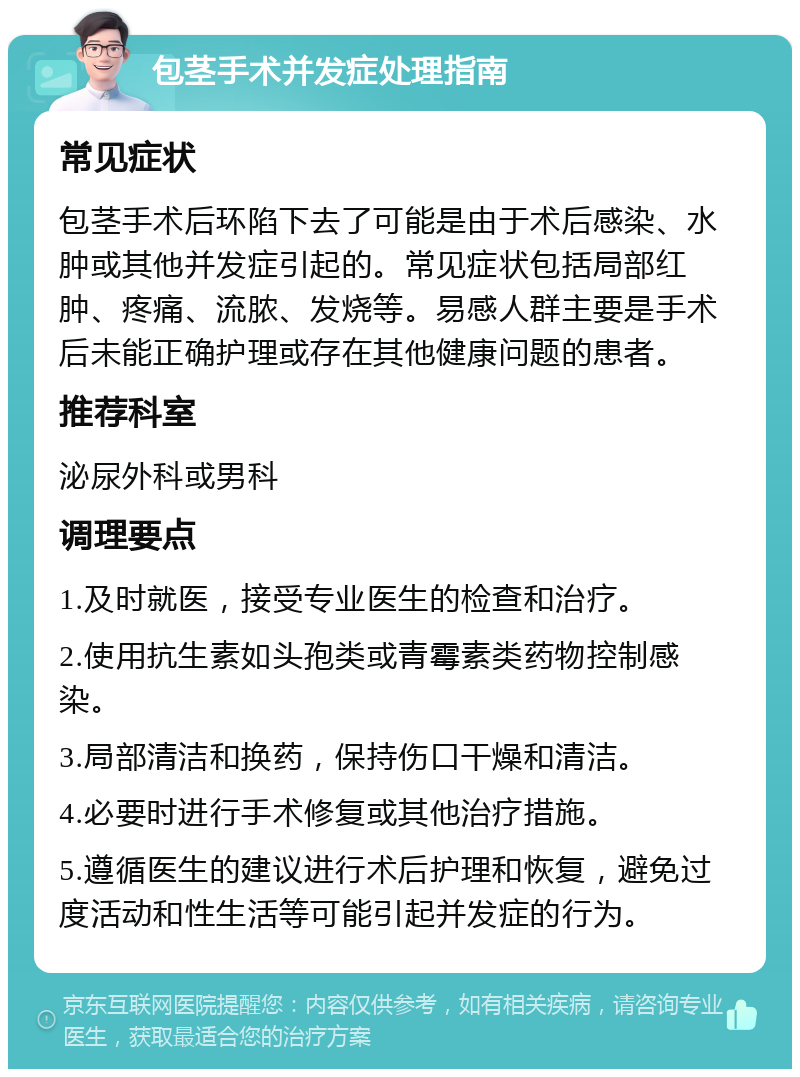 包茎手术并发症处理指南 常见症状 包茎手术后环陷下去了可能是由于术后感染、水肿或其他并发症引起的。常见症状包括局部红肿、疼痛、流脓、发烧等。易感人群主要是手术后未能正确护理或存在其他健康问题的患者。 推荐科室 泌尿外科或男科 调理要点 1.及时就医，接受专业医生的检查和治疗。 2.使用抗生素如头孢类或青霉素类药物控制感染。 3.局部清洁和换药，保持伤口干燥和清洁。 4.必要时进行手术修复或其他治疗措施。 5.遵循医生的建议进行术后护理和恢复，避免过度活动和性生活等可能引起并发症的行为。