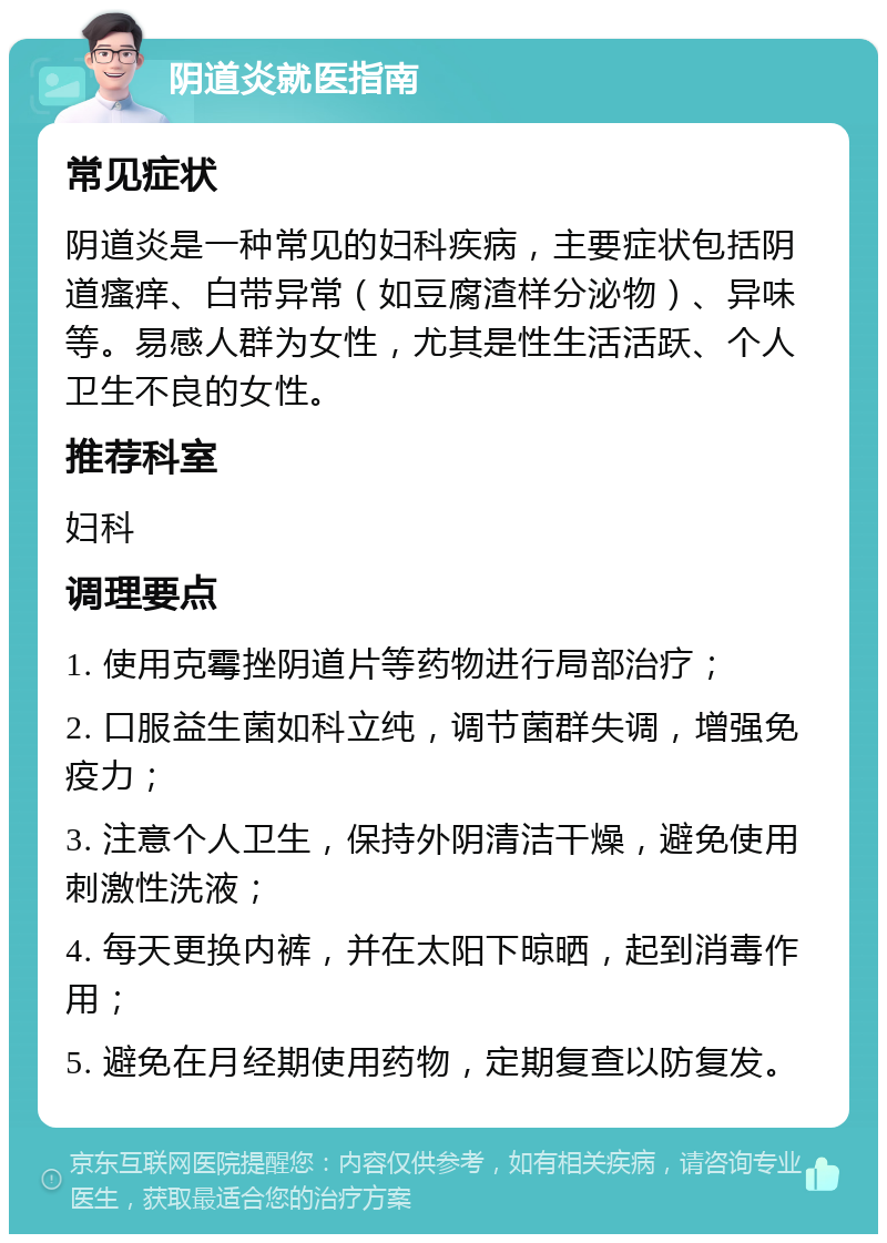 阴道炎就医指南 常见症状 阴道炎是一种常见的妇科疾病，主要症状包括阴道瘙痒、白带异常（如豆腐渣样分泌物）、异味等。易感人群为女性，尤其是性生活活跃、个人卫生不良的女性。 推荐科室 妇科 调理要点 1. 使用克霉挫阴道片等药物进行局部治疗； 2. 口服益生菌如科立纯，调节菌群失调，增强免疫力； 3. 注意个人卫生，保持外阴清洁干燥，避免使用刺激性洗液； 4. 每天更换内裤，并在太阳下晾晒，起到消毒作用； 5. 避免在月经期使用药物，定期复查以防复发。