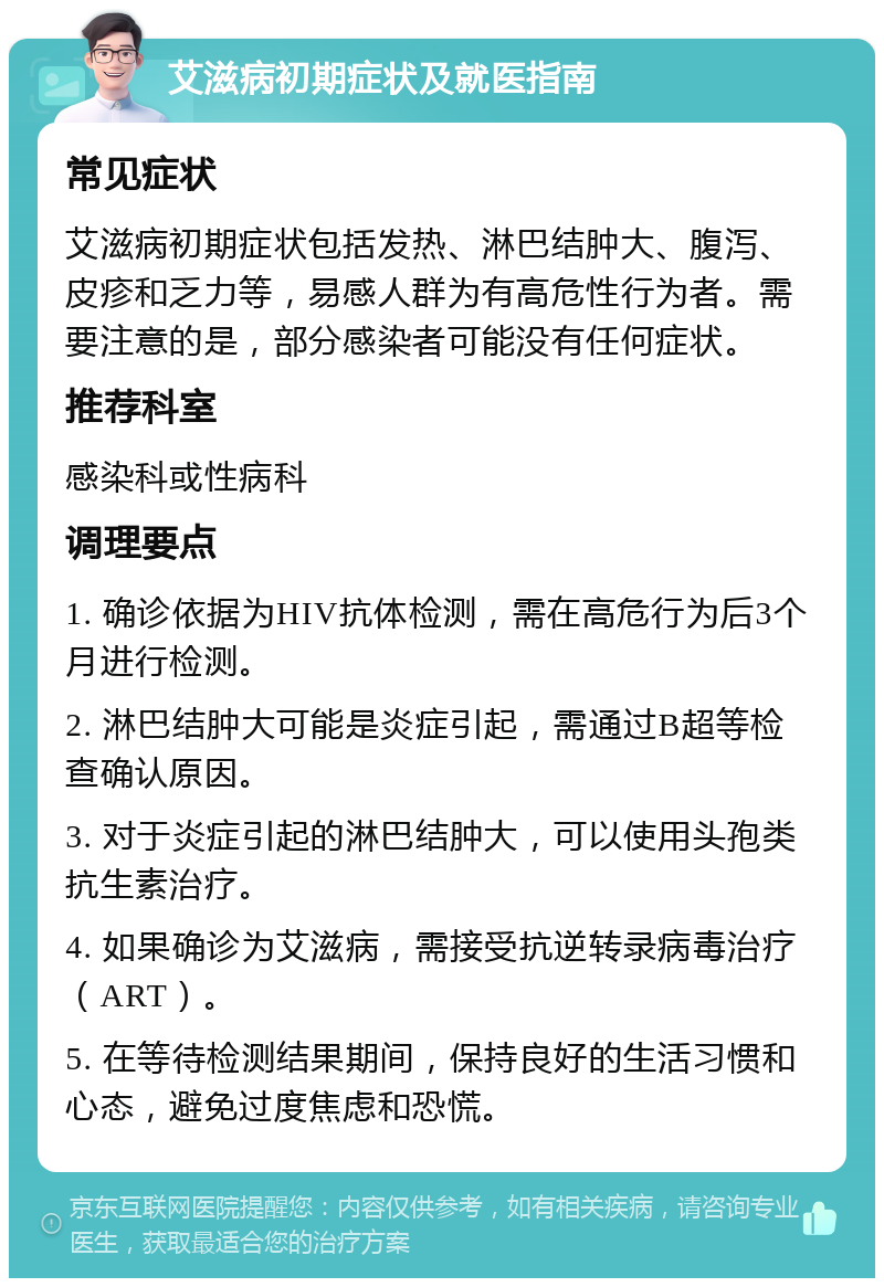 艾滋病初期症状及就医指南 常见症状 艾滋病初期症状包括发热、淋巴结肿大、腹泻、皮疹和乏力等，易感人群为有高危性行为者。需要注意的是，部分感染者可能没有任何症状。 推荐科室 感染科或性病科 调理要点 1. 确诊依据为HIV抗体检测，需在高危行为后3个月进行检测。 2. 淋巴结肿大可能是炎症引起，需通过B超等检查确认原因。 3. 对于炎症引起的淋巴结肿大，可以使用头孢类抗生素治疗。 4. 如果确诊为艾滋病，需接受抗逆转录病毒治疗（ART）。 5. 在等待检测结果期间，保持良好的生活习惯和心态，避免过度焦虑和恐慌。