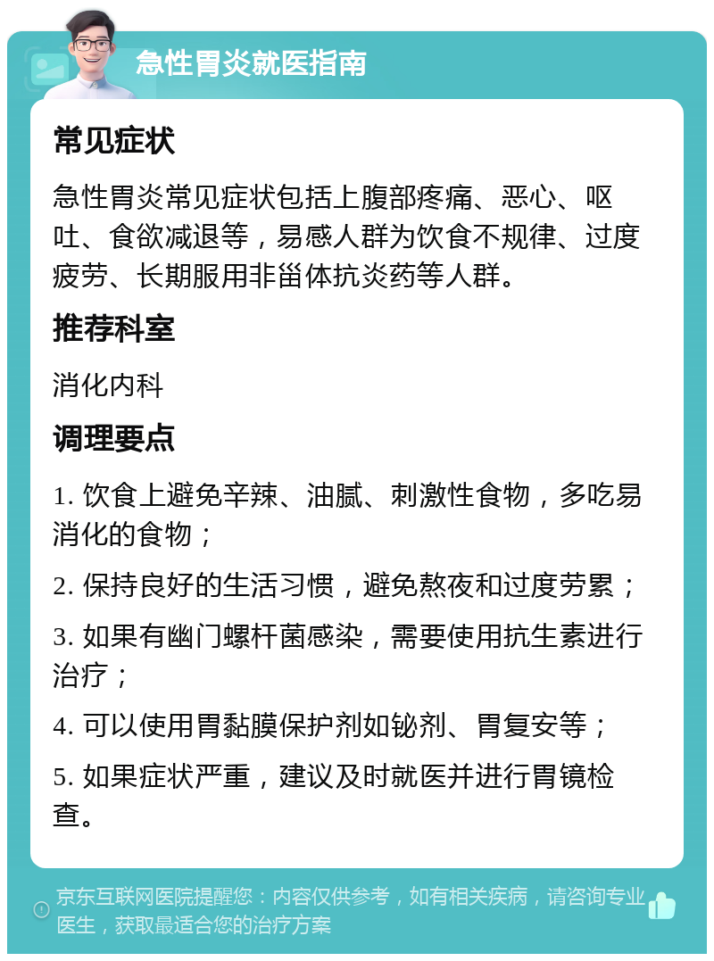 急性胃炎就医指南 常见症状 急性胃炎常见症状包括上腹部疼痛、恶心、呕吐、食欲减退等，易感人群为饮食不规律、过度疲劳、长期服用非甾体抗炎药等人群。 推荐科室 消化内科 调理要点 1. 饮食上避免辛辣、油腻、刺激性食物，多吃易消化的食物； 2. 保持良好的生活习惯，避免熬夜和过度劳累； 3. 如果有幽门螺杆菌感染，需要使用抗生素进行治疗； 4. 可以使用胃黏膜保护剂如铋剂、胃复安等； 5. 如果症状严重，建议及时就医并进行胃镜检查。