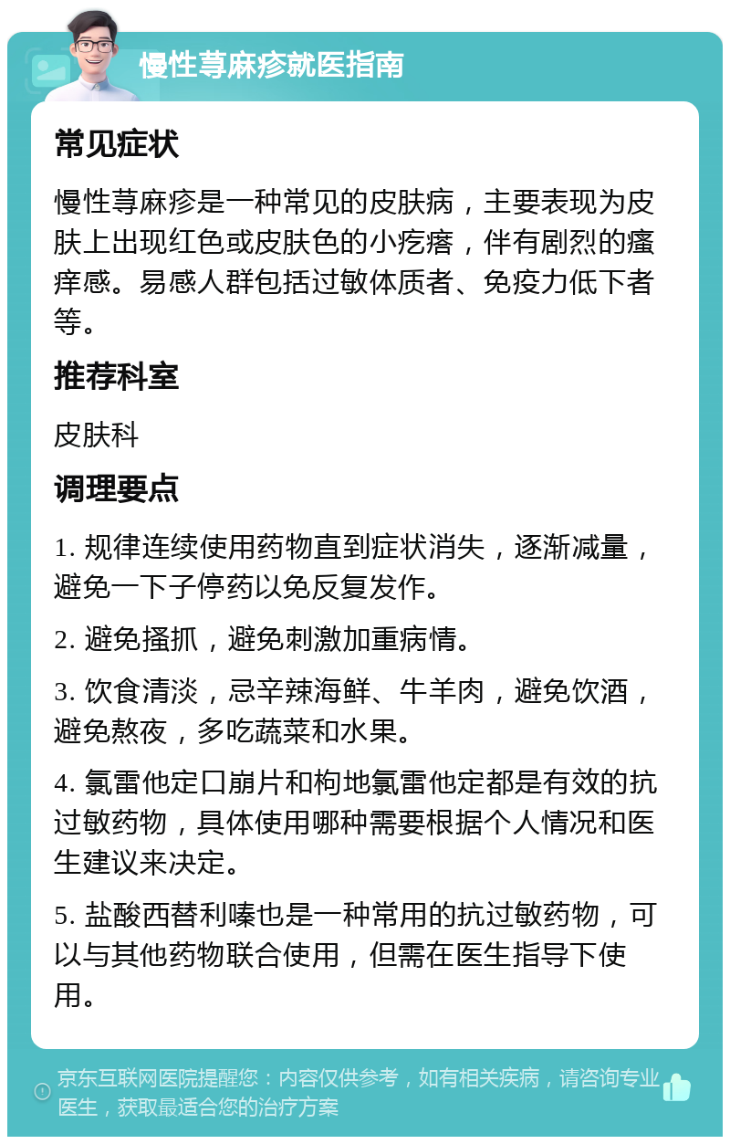 慢性荨麻疹就医指南 常见症状 慢性荨麻疹是一种常见的皮肤病，主要表现为皮肤上出现红色或皮肤色的小疙瘩，伴有剧烈的瘙痒感。易感人群包括过敏体质者、免疫力低下者等。 推荐科室 皮肤科 调理要点 1. 规律连续使用药物直到症状消失，逐渐减量，避免一下子停药以免反复发作。 2. 避免搔抓，避免刺激加重病情。 3. 饮食清淡，忌辛辣海鲜、牛羊肉，避免饮酒，避免熬夜，多吃蔬菜和水果。 4. 氯雷他定口崩片和枸地氯雷他定都是有效的抗过敏药物，具体使用哪种需要根据个人情况和医生建议来决定。 5. 盐酸西替利嗪也是一种常用的抗过敏药物，可以与其他药物联合使用，但需在医生指导下使用。