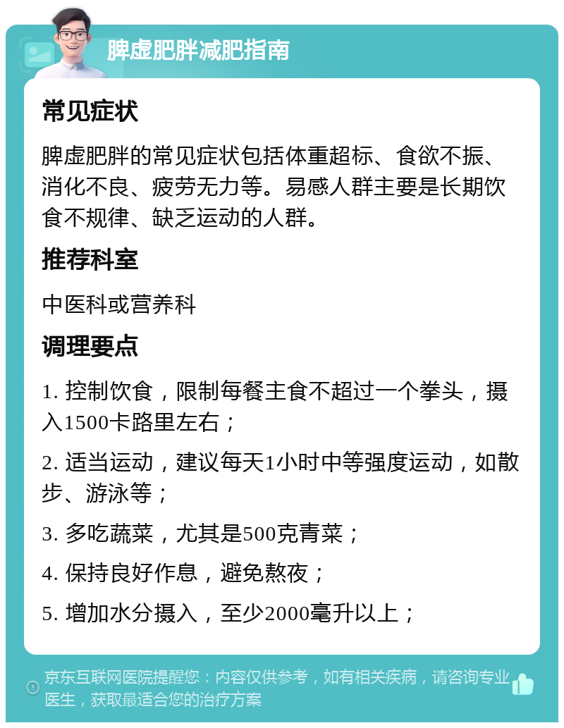 脾虚肥胖减肥指南 常见症状 脾虚肥胖的常见症状包括体重超标、食欲不振、消化不良、疲劳无力等。易感人群主要是长期饮食不规律、缺乏运动的人群。 推荐科室 中医科或营养科 调理要点 1. 控制饮食，限制每餐主食不超过一个拳头，摄入1500卡路里左右； 2. 适当运动，建议每天1小时中等强度运动，如散步、游泳等； 3. 多吃蔬菜，尤其是500克青菜； 4. 保持良好作息，避免熬夜； 5. 增加水分摄入，至少2000毫升以上；